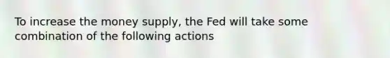 To increase the money supply, the Fed will take some combination of the following actions