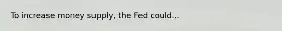 To increase money supply, the Fed could...