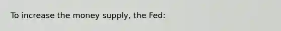 To increase the money supply, the Fed: