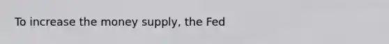 To increase the money supply, the Fed