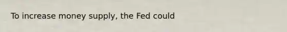 To increase money supply, the Fed could