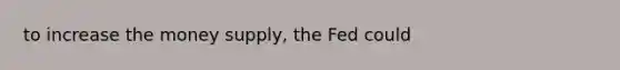 to increase the money supply, the Fed could