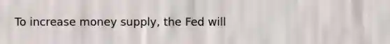 To increase money supply, the Fed will