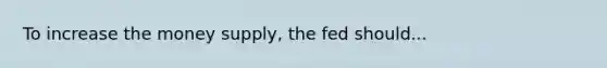 To increase the money supply, the fed should...