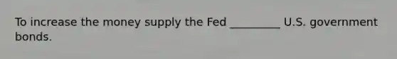 To increase the money supply the Fed _________ U.S. government bonds.