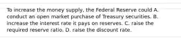 To increase the money​ supply, the Federal Reserve could A. conduct an open market purchase of Treasury securities. B. increase the interest rate it pays on reserves. C. raise the required reserve ratio. D. raise the discount rate.