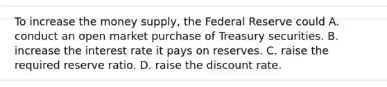 To increase the money​ supply, the Federal Reserve could A. conduct an open market purchase of Treasury securities. B. increase the interest rate it pays on reserves. C. raise the required reserve ratio. D. raise the discount rate.