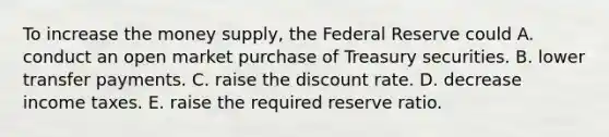 To increase the money supply, the Federal Reserve could A. conduct an open market purchase of Treasury securities. B. lower transfer payments. C. raise the discount rate. D. decrease income taxes. E. raise the required reserve ratio.