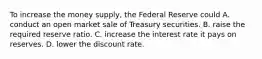 To increase the money​ supply, the Federal Reserve could A. conduct an open market sale of Treasury securities. B. raise the required reserve ratio. C. increase the interest rate it pays on reserves. D. lower the discount rate.