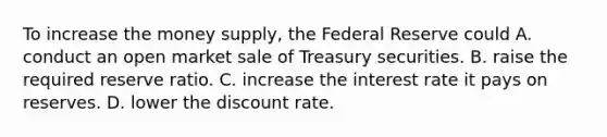 To increase the money​ supply, the Federal Reserve could A. conduct an open market sale of Treasury securities. B. raise the required reserve ratio. C. increase the interest rate it pays on reserves. D. lower the discount rate.