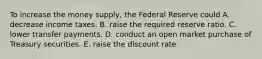 To increase the money​ supply, the Federal Reserve could A. decrease income taxes. B. raise the required reserve ratio. C. lower transfer payments. D. conduct an open market purchase of Treasury securities. E. raise the discount rate