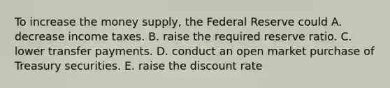 To increase the money​ supply, the Federal Reserve could A. decrease income taxes. B. raise the required reserve ratio. C. lower transfer payments. D. conduct an open market purchase of Treasury securities. E. raise the discount rate