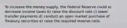 To increase the money supply, the Federal Reserve could a) decrease income taxes b) raise the discount rate c) lower transfer payments d) conduct an open market purchase of Treasury securities e) raise the required reserve ratio