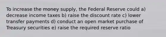 To increase the money supply, the Federal Reserve could a) decrease income taxes b) raise the discount rate c) lower transfer payments d) conduct an open market purchase of Treasury securities e) raise the required reserve ratio