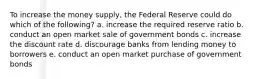 To increase the money supply, the Federal Reserve could do which of the following? a. increase the required reserve ratio b. conduct an open market sale of government bonds c. increase the discount rate d. discourage banks from lending money to borrowers e. conduct an open market purchase of government bonds