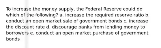 To increase the money supply, the Federal Reserve could do which of the following? a. increase the required reserve ratio b. conduct an open market sale of government bonds c. increase the discount rate d. discourage banks from lending money to borrowers e. conduct an open market purchase of government bonds