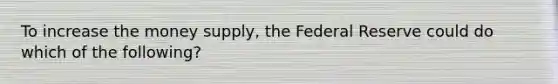 To increase the money supply, the Federal Reserve could do which of the following?