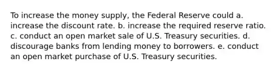 To increase the money supply, the Federal Reserve could a. increase the discount rate. b. increase the required reserve ratio. c. conduct an open market sale of U.S. Treasury securities. d. discourage banks from lending money to borrowers. e. conduct an open market purchase of U.S. Treasury securities.