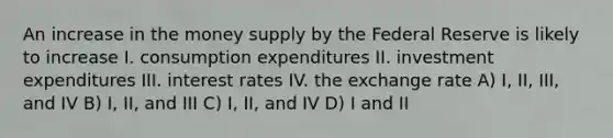 An increase in the money supply by the Federal Reserve is likely to increase I. consumption expenditures II. investment expenditures III. interest rates IV. the exchange rate A) I, II, III, and IV B) I, II, and III C) I, II, and IV D) I and II