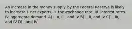 An increase in the money supply by the Federal Reserve is likely to increase I. net exports. II. the exchange rate. III. interest rates. IV. aggregate demand. A) I, II, III, and IV B) I, II, and IV C) I, III, and IV D) I and IV