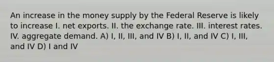 An increase in the money supply by the Federal Reserve is likely to increase I. net exports. II. the exchange rate. III. interest rates. IV. aggregate demand. A) I, II, III, and IV B) I, II, and IV C) I, III, and IV D) I and IV