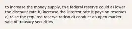 to increase the money supply, the federal reserve could a) lower the discount rate b) increase the interest rate it pays on reserves c) raise the required reserve ration d) conduct an open market sale of treasury securities