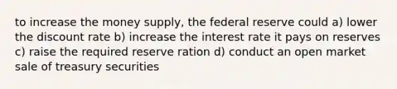 to increase the money supply, the federal reserve could a) lower the discount rate b) increase the interest rate it pays on reserves c) raise the required reserve ration d) conduct an open market sale of treasury securities