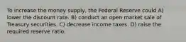 To increase the money supply, the Federal Reserve could A) lower the discount rate. B) conduct an open market sale of Treasury securities. C) decrease income taxes. D) raise the required reserve ratio.