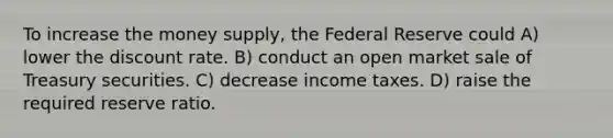 To increase the money supply, the Federal Reserve could A) lower the discount rate. B) conduct an open market sale of Treasury securities. C) decrease income taxes. D) raise the required reserve ratio.