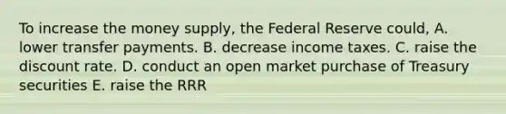 To increase the money supply, the Federal Reserve could, A. lower transfer payments. B. decrease income taxes. C. raise the discount rate. D. conduct an open market purchase of Treasury securities E. raise the RRR