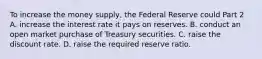 To increase the money​ supply, the Federal Reserve could Part 2 A. increase the interest rate it pays on reserves. B. conduct an open market purchase of Treasury securities. C. raise the discount rate. D. raise the required reserve ratio.