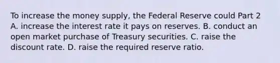 To increase the money​ supply, the Federal Reserve could Part 2 A. increase the interest rate it pays on reserves. B. conduct an open market purchase of Treasury securities. C. raise the discount rate. D. raise the required reserve ratio.