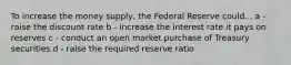 To increase the money supply, the Federal Reserve could... a - raise the discount rate b - increase the interest rate it pays on reserves c - conduct an open market purchase of Treasury securities d - raise the required reserve ratio