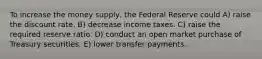 To increase the money supply, the Federal Reserve could A) raise the discount rate. B) decrease income taxes. C) raise the required reserve ratio. D) conduct an open market purchase of Treasury securities. E) lower transfer payments.