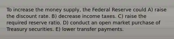 To increase the money supply, the Federal Reserve could A) raise the discount rate. B) decrease income taxes. C) raise the required reserve ratio. D) conduct an open market purchase of Treasury securities. E) lower transfer payments.