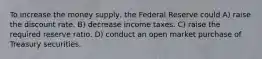 To increase the money supply, the Federal Reserve could A) raise the discount rate. B) decrease income taxes. C) raise the required reserve ratio. D) conduct an open market purchase of Treasury securities.