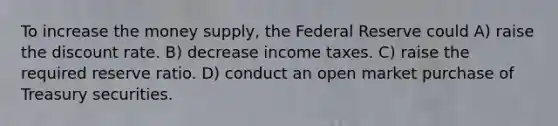 To increase the money supply, the Federal Reserve could A) raise the discount rate. B) decrease income taxes. C) raise the required reserve ratio. D) conduct an open market purchase of Treasury securities.