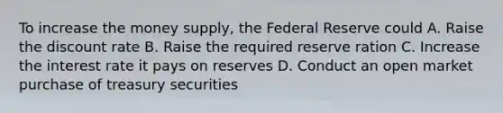 To increase the money supply, the Federal Reserve could A. Raise the discount rate B. Raise the required reserve ration C. Increase the interest rate it pays on reserves D. Conduct an open market purchase of treasury securities