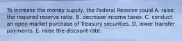 To increase the money​ supply, the Federal Reserve could A. raise the required reserve ratio. B. decrease income taxes. C. conduct an open market purchase of Treasury securities. D. lower transfer payments. E. raise the discount rate.