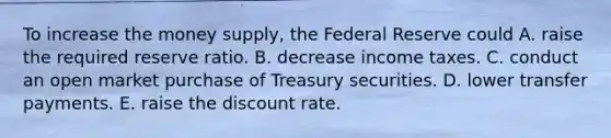 To increase the money​ supply, the Federal Reserve could A. raise the required reserve ratio. B. decrease income taxes. C. conduct an open market purchase of Treasury securities. D. lower transfer payments. E. raise the discount rate.