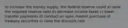 to increase the money supply, the federal reserve could a) raise the required reserve ratio b) decrease income taxes c) lower transfer payments d) conduct an open market purchase of treasury securities e) raise the discount rate