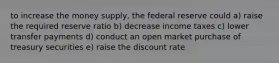 to increase the money supply, the federal reserve could a) raise the required reserve ratio b) decrease income taxes c) lower transfer payments d) conduct an open market purchase of treasury securities e) raise the discount rate