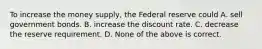 To increase the money supply, the Federal reserve could A. sell government bonds. B. increase the discount rate. C. decrease the reserve requirement. D. None of the above is correct.