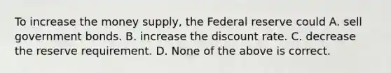 To increase the money supply, the Federal reserve could A. sell government bonds. B. increase the discount rate. C. decrease the reserve requirement. D. None of the above is correct.