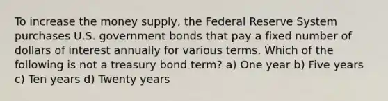 To increase the money supply, the Federal Reserve System purchases U.S. government bonds that pay a fixed number of dollars of interest annually for various terms. Which of the following is not a treasury bond term? a) One year b) Five years c) Ten years d) Twenty years