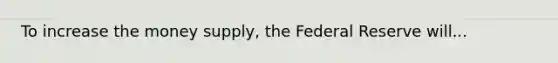 To increase the money supply, the Federal Reserve will...