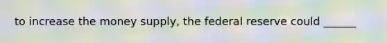 to increase the <a href='https://www.questionai.com/knowledge/kiY8nlPo85-money-supply' class='anchor-knowledge'>money supply</a>, the federal reserve could ______