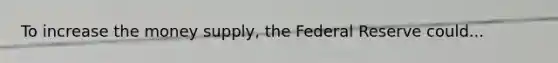 To increase the money​ supply, the Federal Reserve could...