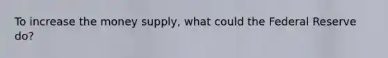 To increase the money supply, what could the Federal Reserve do?