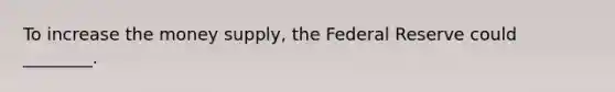 To increase the money supply, the Federal Reserve could ________.